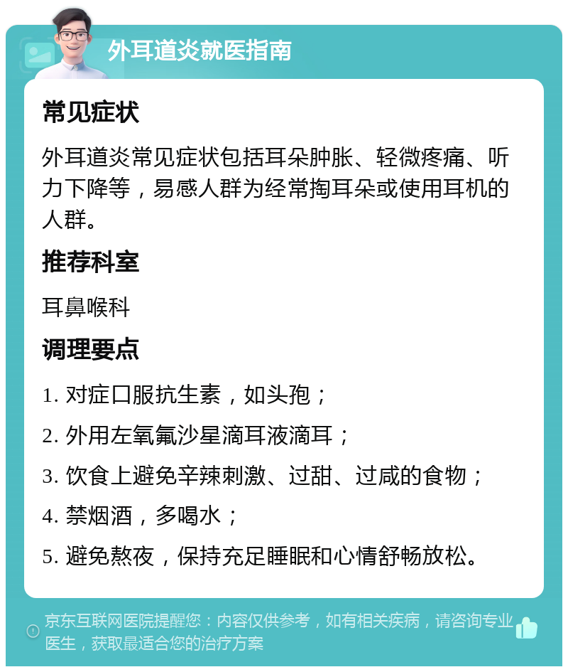 外耳道炎就医指南 常见症状 外耳道炎常见症状包括耳朵肿胀、轻微疼痛、听力下降等，易感人群为经常掏耳朵或使用耳机的人群。 推荐科室 耳鼻喉科 调理要点 1. 对症口服抗生素，如头孢； 2. 外用左氧氟沙星滴耳液滴耳； 3. 饮食上避免辛辣刺激、过甜、过咸的食物； 4. 禁烟酒，多喝水； 5. 避免熬夜，保持充足睡眠和心情舒畅放松。