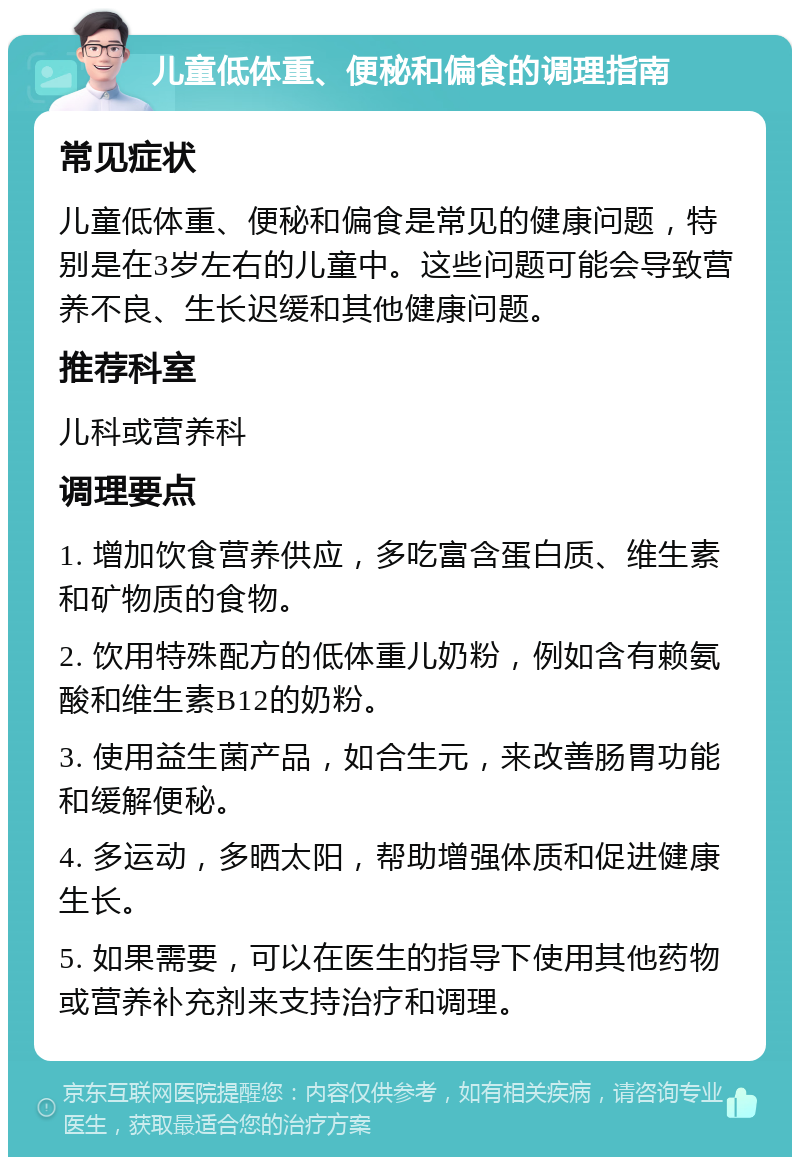 儿童低体重、便秘和偏食的调理指南 常见症状 儿童低体重、便秘和偏食是常见的健康问题，特别是在3岁左右的儿童中。这些问题可能会导致营养不良、生长迟缓和其他健康问题。 推荐科室 儿科或营养科 调理要点 1. 增加饮食营养供应，多吃富含蛋白质、维生素和矿物质的食物。 2. 饮用特殊配方的低体重儿奶粉，例如含有赖氨酸和维生素B12的奶粉。 3. 使用益生菌产品，如合生元，来改善肠胃功能和缓解便秘。 4. 多运动，多晒太阳，帮助增强体质和促进健康生长。 5. 如果需要，可以在医生的指导下使用其他药物或营养补充剂来支持治疗和调理。