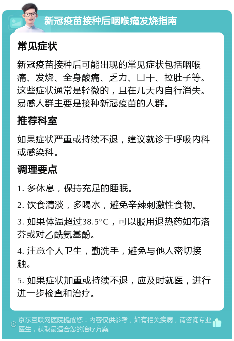 新冠疫苗接种后咽喉痛发烧指南 常见症状 新冠疫苗接种后可能出现的常见症状包括咽喉痛、发烧、全身酸痛、乏力、口干、拉肚子等。这些症状通常是轻微的，且在几天内自行消失。易感人群主要是接种新冠疫苗的人群。 推荐科室 如果症状严重或持续不退，建议就诊于呼吸内科或感染科。 调理要点 1. 多休息，保持充足的睡眠。 2. 饮食清淡，多喝水，避免辛辣刺激性食物。 3. 如果体温超过38.5°C，可以服用退热药如布洛芬或对乙酰氨基酚。 4. 注意个人卫生，勤洗手，避免与他人密切接触。 5. 如果症状加重或持续不退，应及时就医，进行进一步检查和治疗。