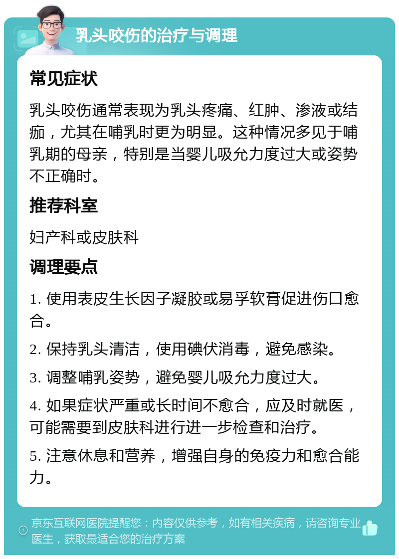 乳头咬伤的治疗与调理 常见症状 乳头咬伤通常表现为乳头疼痛、红肿、渗液或结痂，尤其在哺乳时更为明显。这种情况多见于哺乳期的母亲，特别是当婴儿吸允力度过大或姿势不正确时。 推荐科室 妇产科或皮肤科 调理要点 1. 使用表皮生长因子凝胶或易孚软膏促进伤口愈合。 2. 保持乳头清洁，使用碘伏消毒，避免感染。 3. 调整哺乳姿势，避免婴儿吸允力度过大。 4. 如果症状严重或长时间不愈合，应及时就医，可能需要到皮肤科进行进一步检查和治疗。 5. 注意休息和营养，增强自身的免疫力和愈合能力。