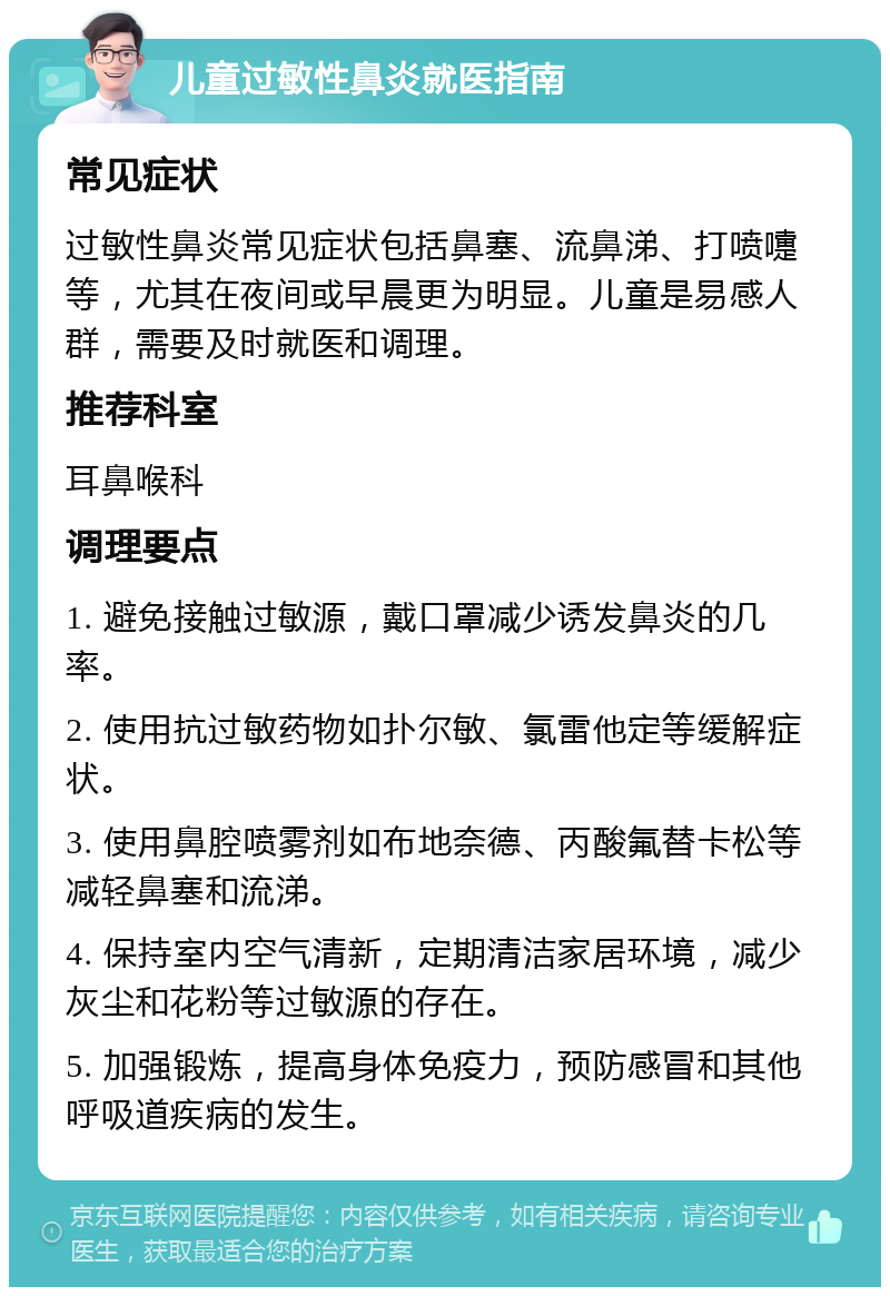 儿童过敏性鼻炎就医指南 常见症状 过敏性鼻炎常见症状包括鼻塞、流鼻涕、打喷嚏等，尤其在夜间或早晨更为明显。儿童是易感人群，需要及时就医和调理。 推荐科室 耳鼻喉科 调理要点 1. 避免接触过敏源，戴口罩减少诱发鼻炎的几率。 2. 使用抗过敏药物如扑尔敏、氯雷他定等缓解症状。 3. 使用鼻腔喷雾剂如布地奈德、丙酸氟替卡松等减轻鼻塞和流涕。 4. 保持室内空气清新，定期清洁家居环境，减少灰尘和花粉等过敏源的存在。 5. 加强锻炼，提高身体免疫力，预防感冒和其他呼吸道疾病的发生。