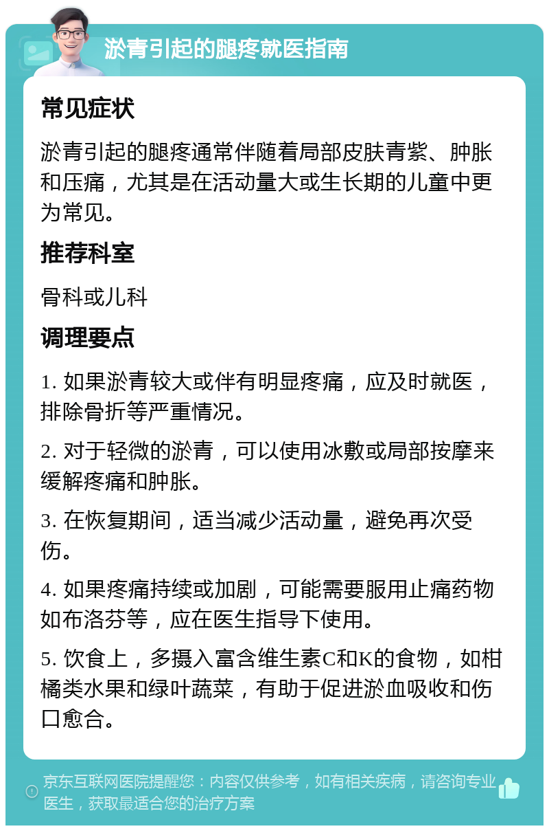 淤青引起的腿疼就医指南 常见症状 淤青引起的腿疼通常伴随着局部皮肤青紫、肿胀和压痛，尤其是在活动量大或生长期的儿童中更为常见。 推荐科室 骨科或儿科 调理要点 1. 如果淤青较大或伴有明显疼痛，应及时就医，排除骨折等严重情况。 2. 对于轻微的淤青，可以使用冰敷或局部按摩来缓解疼痛和肿胀。 3. 在恢复期间，适当减少活动量，避免再次受伤。 4. 如果疼痛持续或加剧，可能需要服用止痛药物如布洛芬等，应在医生指导下使用。 5. 饮食上，多摄入富含维生素C和K的食物，如柑橘类水果和绿叶蔬菜，有助于促进淤血吸收和伤口愈合。