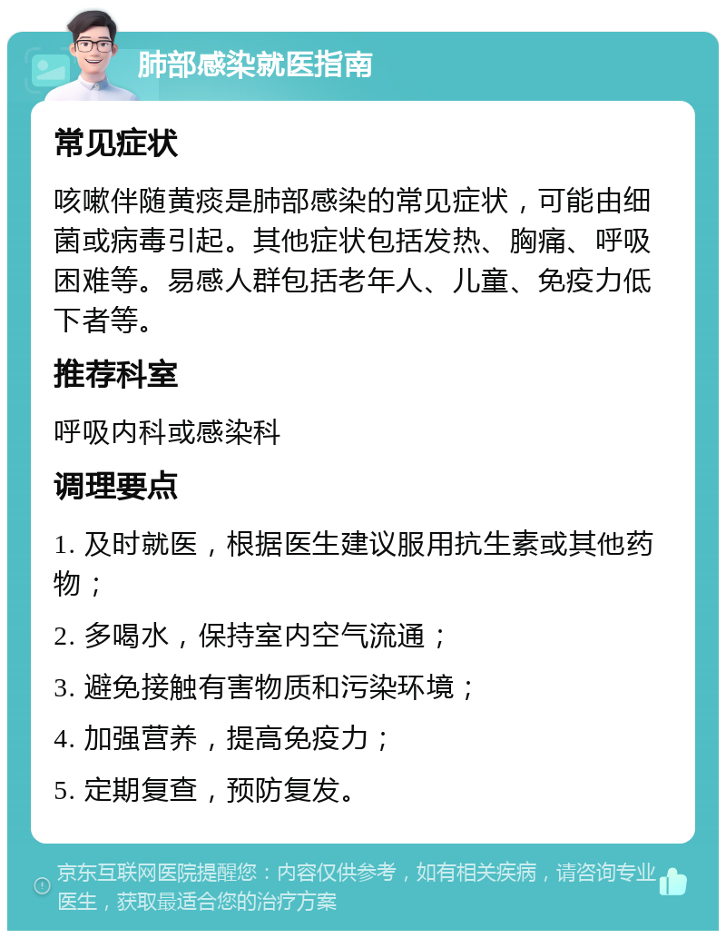 肺部感染就医指南 常见症状 咳嗽伴随黄痰是肺部感染的常见症状，可能由细菌或病毒引起。其他症状包括发热、胸痛、呼吸困难等。易感人群包括老年人、儿童、免疫力低下者等。 推荐科室 呼吸内科或感染科 调理要点 1. 及时就医，根据医生建议服用抗生素或其他药物； 2. 多喝水，保持室内空气流通； 3. 避免接触有害物质和污染环境； 4. 加强营养，提高免疫力； 5. 定期复查，预防复发。