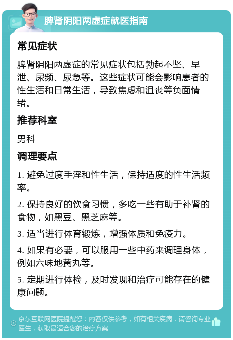 脾肾阴阳两虚症就医指南 常见症状 脾肾阴阳两虚症的常见症状包括勃起不坚、早泄、尿频、尿急等。这些症状可能会影响患者的性生活和日常生活，导致焦虑和沮丧等负面情绪。 推荐科室 男科 调理要点 1. 避免过度手淫和性生活，保持适度的性生活频率。 2. 保持良好的饮食习惯，多吃一些有助于补肾的食物，如黑豆、黑芝麻等。 3. 适当进行体育锻炼，增强体质和免疫力。 4. 如果有必要，可以服用一些中药来调理身体，例如六味地黄丸等。 5. 定期进行体检，及时发现和治疗可能存在的健康问题。