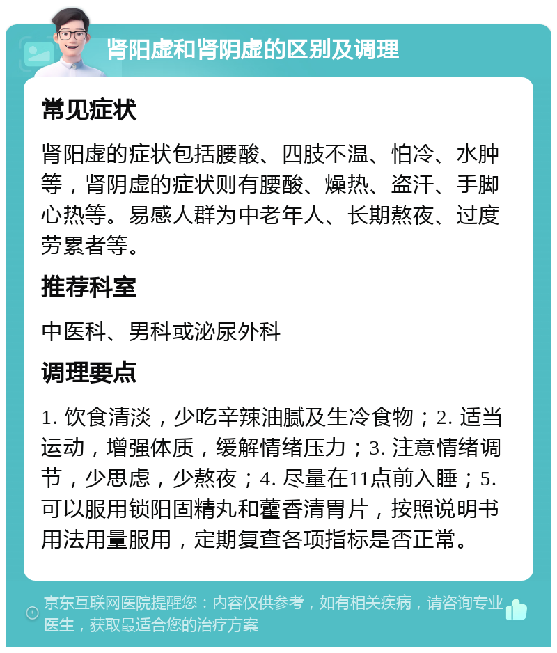 肾阳虚和肾阴虚的区别及调理 常见症状 肾阳虚的症状包括腰酸、四肢不温、怕冷、水肿等，肾阴虚的症状则有腰酸、燥热、盗汗、手脚心热等。易感人群为中老年人、长期熬夜、过度劳累者等。 推荐科室 中医科、男科或泌尿外科 调理要点 1. 饮食清淡，少吃辛辣油腻及生冷食物；2. 适当运动，增强体质，缓解情绪压力；3. 注意情绪调节，少思虑，少熬夜；4. 尽量在11点前入睡；5. 可以服用锁阳固精丸和藿香清胃片，按照说明书用法用量服用，定期复查各项指标是否正常。