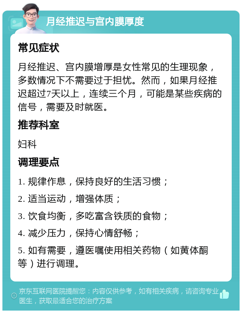 月经推迟与宫内膜厚度 常见症状 月经推迟、宫内膜增厚是女性常见的生理现象，多数情况下不需要过于担忧。然而，如果月经推迟超过7天以上，连续三个月，可能是某些疾病的信号，需要及时就医。 推荐科室 妇科 调理要点 1. 规律作息，保持良好的生活习惯； 2. 适当运动，增强体质； 3. 饮食均衡，多吃富含铁质的食物； 4. 减少压力，保持心情舒畅； 5. 如有需要，遵医嘱使用相关药物（如黄体酮等）进行调理。