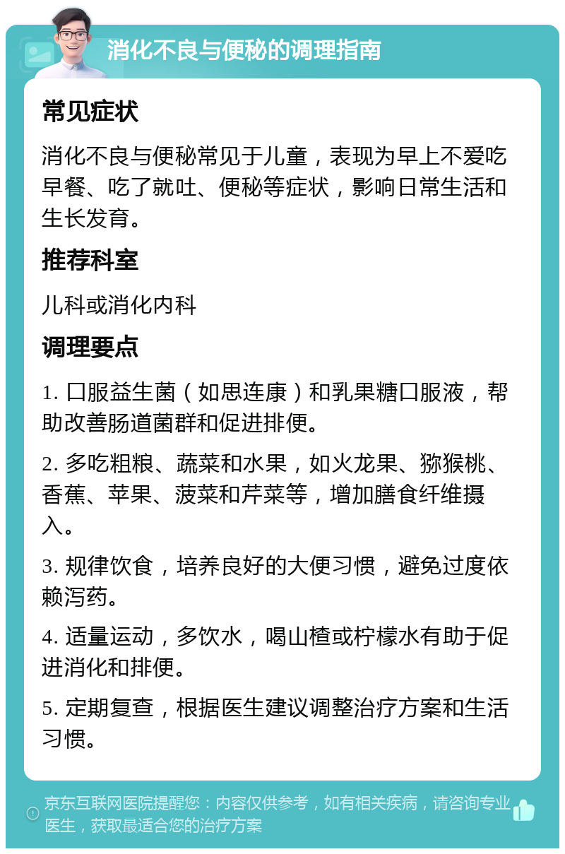 消化不良与便秘的调理指南 常见症状 消化不良与便秘常见于儿童，表现为早上不爱吃早餐、吃了就吐、便秘等症状，影响日常生活和生长发育。 推荐科室 儿科或消化内科 调理要点 1. 口服益生菌（如思连康）和乳果糖口服液，帮助改善肠道菌群和促进排便。 2. 多吃粗粮、蔬菜和水果，如火龙果、猕猴桃、香蕉、苹果、菠菜和芹菜等，增加膳食纤维摄入。 3. 规律饮食，培养良好的大便习惯，避免过度依赖泻药。 4. 适量运动，多饮水，喝山楂或柠檬水有助于促进消化和排便。 5. 定期复查，根据医生建议调整治疗方案和生活习惯。