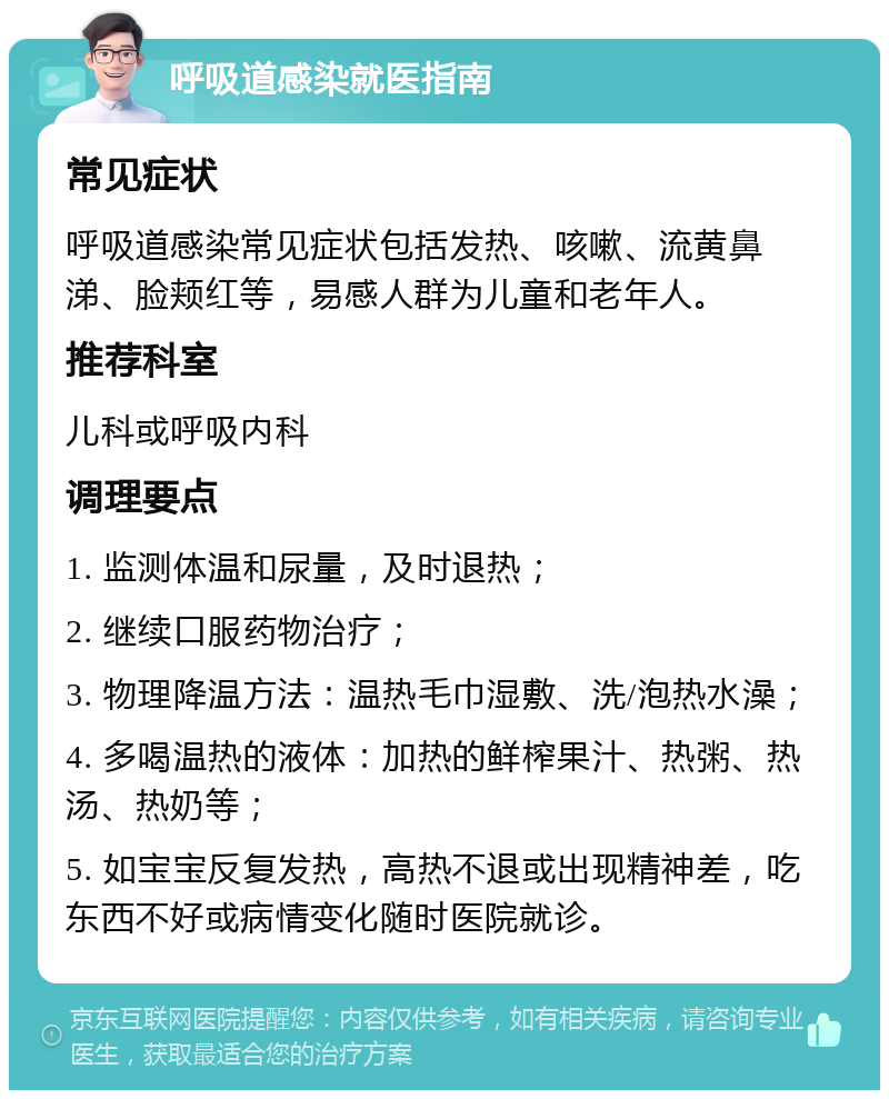 呼吸道感染就医指南 常见症状 呼吸道感染常见症状包括发热、咳嗽、流黄鼻涕、脸颊红等，易感人群为儿童和老年人。 推荐科室 儿科或呼吸内科 调理要点 1. 监测体温和尿量，及时退热； 2. 继续口服药物治疗； 3. 物理降温方法：温热毛巾湿敷、洗/泡热水澡； 4. 多喝温热的液体：加热的鲜榨果汁、热粥、热汤、热奶等； 5. 如宝宝反复发热，高热不退或出现精神差，吃东西不好或病情变化随时医院就诊。