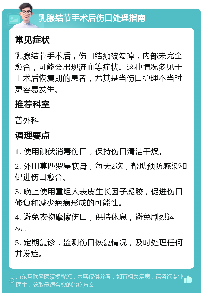 乳腺结节手术后伤口处理指南 常见症状 乳腺结节手术后，伤口结痂被勾掉，内部未完全愈合，可能会出现流血等症状。这种情况多见于手术后恢复期的患者，尤其是当伤口护理不当时更容易发生。 推荐科室 普外科 调理要点 1. 使用碘伏消毒伤口，保持伤口清洁干燥。 2. 外用莫匹罗星软膏，每天2次，帮助预防感染和促进伤口愈合。 3. 晚上使用重组人表皮生长因子凝胶，促进伤口修复和减少疤痕形成的可能性。 4. 避免衣物摩擦伤口，保持休息，避免剧烈运动。 5. 定期复诊，监测伤口恢复情况，及时处理任何并发症。