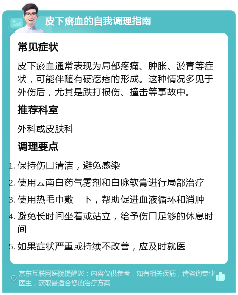 皮下瘀血的自我调理指南 常见症状 皮下瘀血通常表现为局部疼痛、肿胀、淤青等症状，可能伴随有硬疙瘩的形成。这种情况多见于外伤后，尤其是跌打损伤、撞击等事故中。 推荐科室 外科或皮肤科 调理要点 保持伤口清洁，避免感染 使用云南白药气雾剂和白脉软膏进行局部治疗 使用热毛巾敷一下，帮助促进血液循环和消肿 避免长时间坐着或站立，给予伤口足够的休息时间 如果症状严重或持续不改善，应及时就医