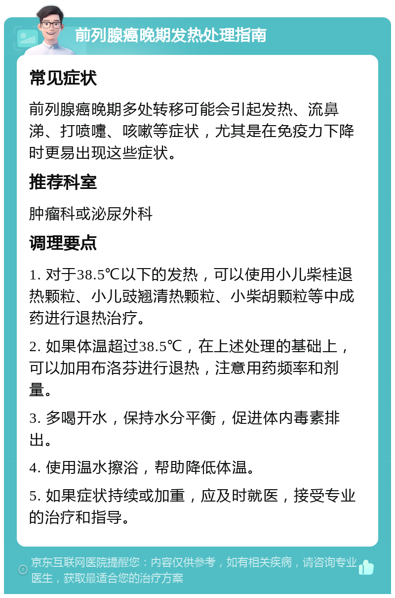 前列腺癌晚期发热处理指南 常见症状 前列腺癌晚期多处转移可能会引起发热、流鼻涕、打喷嚏、咳嗽等症状，尤其是在免疫力下降时更易出现这些症状。 推荐科室 肿瘤科或泌尿外科 调理要点 1. 对于38.5℃以下的发热，可以使用小儿柴桂退热颗粒、小儿豉翘清热颗粒、小柴胡颗粒等中成药进行退热治疗。 2. 如果体温超过38.5℃，在上述处理的基础上，可以加用布洛芬进行退热，注意用药频率和剂量。 3. 多喝开水，保持水分平衡，促进体内毒素排出。 4. 使用温水擦浴，帮助降低体温。 5. 如果症状持续或加重，应及时就医，接受专业的治疗和指导。