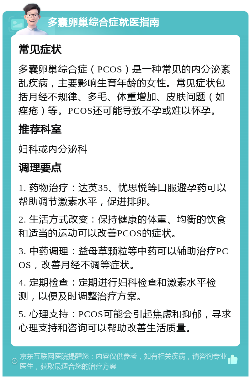 多囊卵巢综合症就医指南 常见症状 多囊卵巢综合症（PCOS）是一种常见的内分泌紊乱疾病，主要影响生育年龄的女性。常见症状包括月经不规律、多毛、体重增加、皮肤问题（如痤疮）等。PCOS还可能导致不孕或难以怀孕。 推荐科室 妇科或内分泌科 调理要点 1. 药物治疗：达英35、忧思悦等口服避孕药可以帮助调节激素水平，促进排卵。 2. 生活方式改变：保持健康的体重、均衡的饮食和适当的运动可以改善PCOS的症状。 3. 中药调理：益母草颗粒等中药可以辅助治疗PCOS，改善月经不调等症状。 4. 定期检查：定期进行妇科检查和激素水平检测，以便及时调整治疗方案。 5. 心理支持：PCOS可能会引起焦虑和抑郁，寻求心理支持和咨询可以帮助改善生活质量。