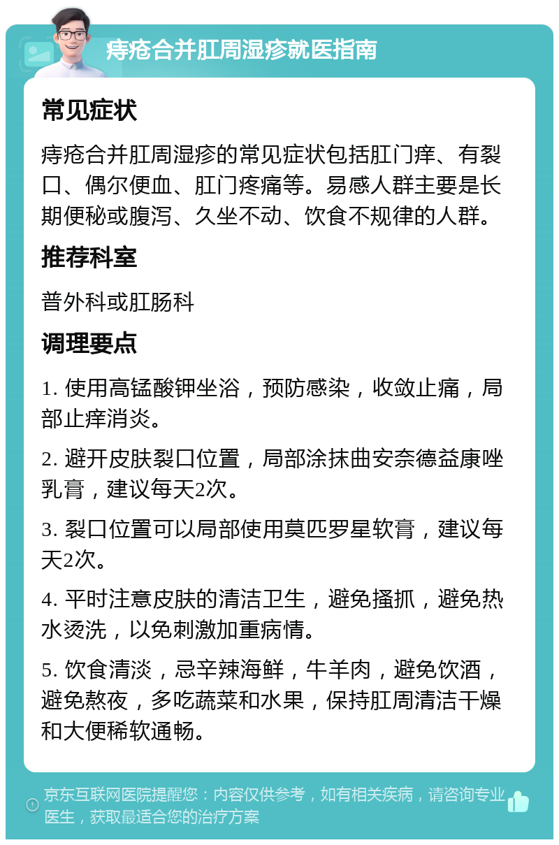 痔疮合并肛周湿疹就医指南 常见症状 痔疮合并肛周湿疹的常见症状包括肛门痒、有裂口、偶尔便血、肛门疼痛等。易感人群主要是长期便秘或腹泻、久坐不动、饮食不规律的人群。 推荐科室 普外科或肛肠科 调理要点 1. 使用高锰酸钾坐浴，预防感染，收敛止痛，局部止痒消炎。 2. 避开皮肤裂口位置，局部涂抹曲安奈德益康唑乳膏，建议每天2次。 3. 裂口位置可以局部使用莫匹罗星软膏，建议每天2次。 4. 平时注意皮肤的清洁卫生，避免搔抓，避免热水烫洗，以免刺激加重病情。 5. 饮食清淡，忌辛辣海鲜，牛羊肉，避免饮酒，避免熬夜，多吃蔬菜和水果，保持肛周清洁干燥和大便稀软通畅。