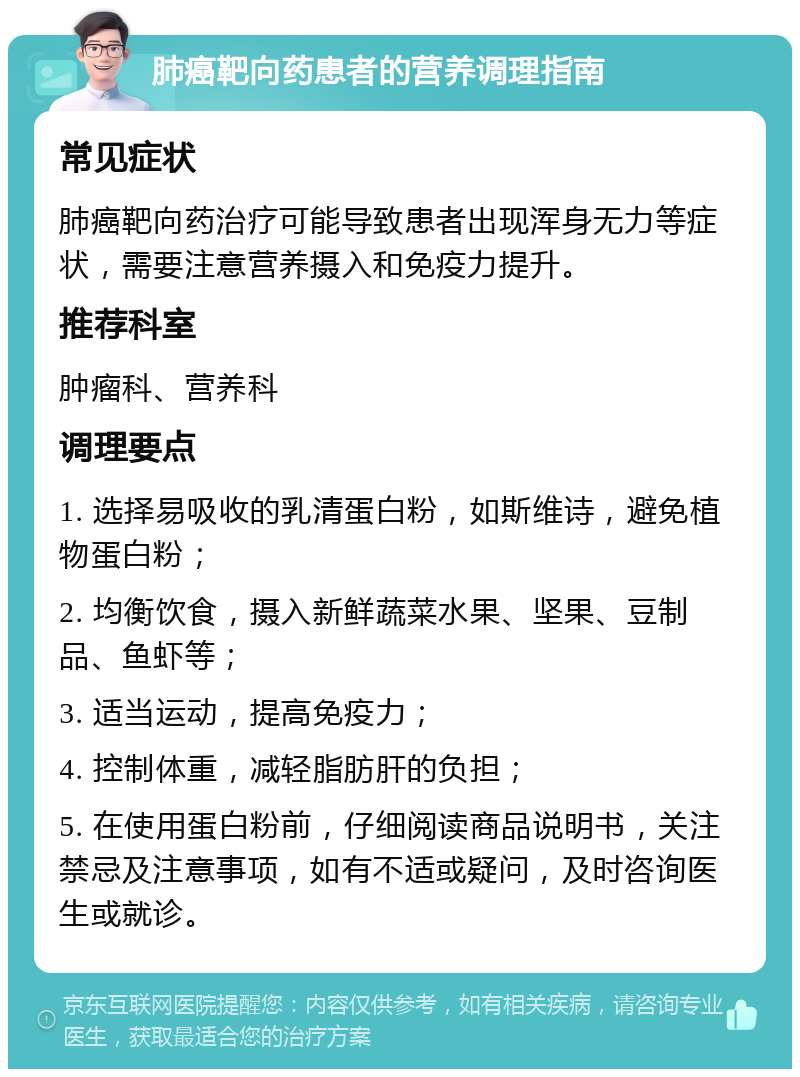 肺癌靶向药患者的营养调理指南 常见症状 肺癌靶向药治疗可能导致患者出现浑身无力等症状，需要注意营养摄入和免疫力提升。 推荐科室 肿瘤科、营养科 调理要点 1. 选择易吸收的乳清蛋白粉，如斯维诗，避免植物蛋白粉； 2. 均衡饮食，摄入新鲜蔬菜水果、坚果、豆制品、鱼虾等； 3. 适当运动，提高免疫力； 4. 控制体重，减轻脂肪肝的负担； 5. 在使用蛋白粉前，仔细阅读商品说明书，关注禁忌及注意事项，如有不适或疑问，及时咨询医生或就诊。