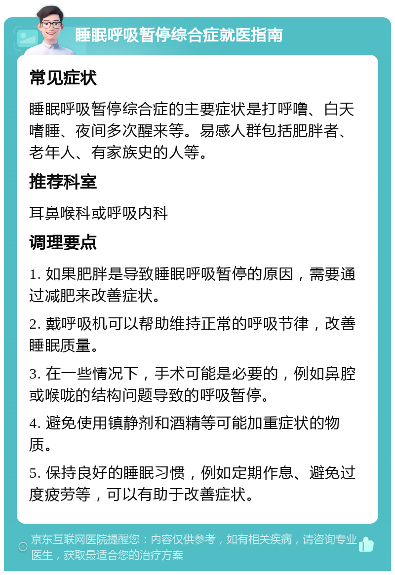 睡眠呼吸暂停综合症就医指南 常见症状 睡眠呼吸暂停综合症的主要症状是打呼噜、白天嗜睡、夜间多次醒来等。易感人群包括肥胖者、老年人、有家族史的人等。 推荐科室 耳鼻喉科或呼吸内科 调理要点 1. 如果肥胖是导致睡眠呼吸暂停的原因，需要通过减肥来改善症状。 2. 戴呼吸机可以帮助维持正常的呼吸节律，改善睡眠质量。 3. 在一些情况下，手术可能是必要的，例如鼻腔或喉咙的结构问题导致的呼吸暂停。 4. 避免使用镇静剂和酒精等可能加重症状的物质。 5. 保持良好的睡眠习惯，例如定期作息、避免过度疲劳等，可以有助于改善症状。