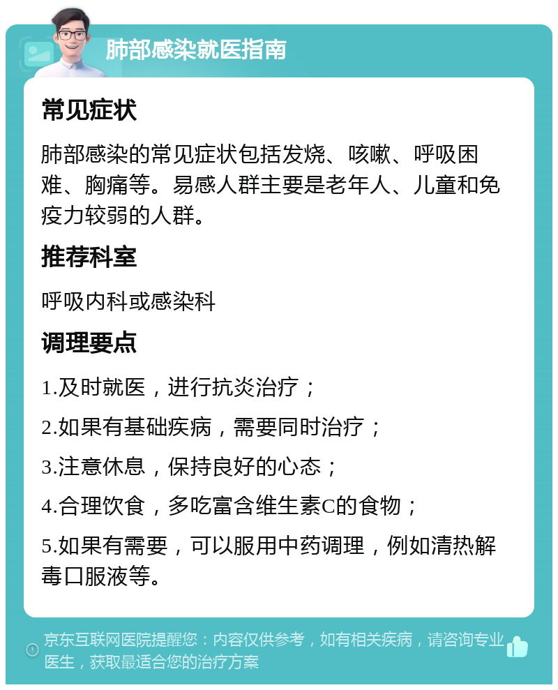 肺部感染就医指南 常见症状 肺部感染的常见症状包括发烧、咳嗽、呼吸困难、胸痛等。易感人群主要是老年人、儿童和免疫力较弱的人群。 推荐科室 呼吸内科或感染科 调理要点 1.及时就医，进行抗炎治疗； 2.如果有基础疾病，需要同时治疗； 3.注意休息，保持良好的心态； 4.合理饮食，多吃富含维生素C的食物； 5.如果有需要，可以服用中药调理，例如清热解毒口服液等。