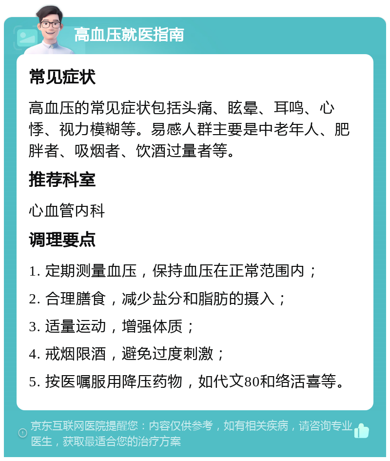 高血压就医指南 常见症状 高血压的常见症状包括头痛、眩晕、耳鸣、心悸、视力模糊等。易感人群主要是中老年人、肥胖者、吸烟者、饮酒过量者等。 推荐科室 心血管内科 调理要点 1. 定期测量血压，保持血压在正常范围内； 2. 合理膳食，减少盐分和脂肪的摄入； 3. 适量运动，增强体质； 4. 戒烟限酒，避免过度刺激； 5. 按医嘱服用降压药物，如代文80和络活喜等。