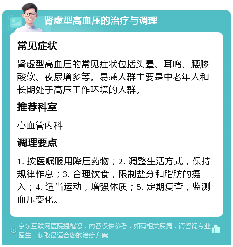 肾虚型高血压的治疗与调理 常见症状 肾虚型高血压的常见症状包括头晕、耳鸣、腰膝酸软、夜尿增多等。易感人群主要是中老年人和长期处于高压工作环境的人群。 推荐科室 心血管内科 调理要点 1. 按医嘱服用降压药物；2. 调整生活方式，保持规律作息；3. 合理饮食，限制盐分和脂肪的摄入；4. 适当运动，增强体质；5. 定期复查，监测血压变化。