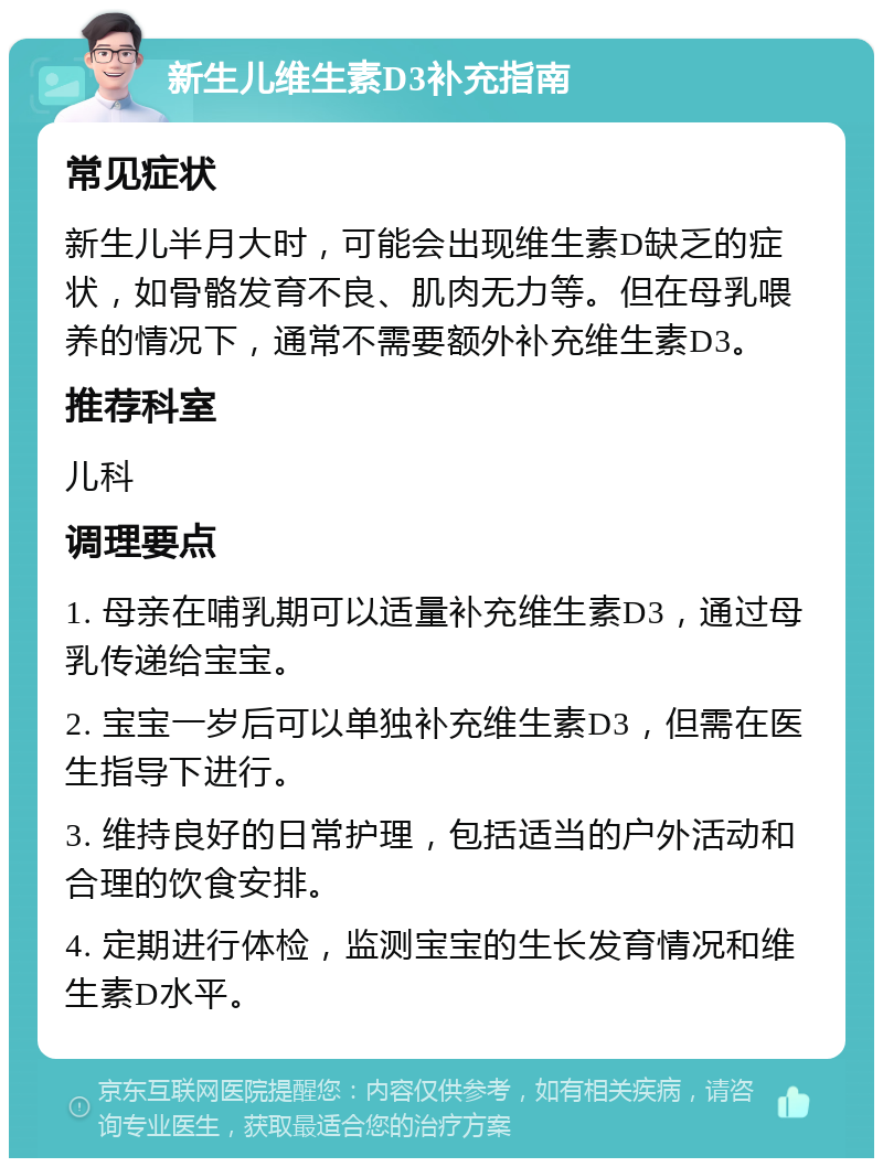 新生儿维生素D3补充指南 常见症状 新生儿半月大时，可能会出现维生素D缺乏的症状，如骨骼发育不良、肌肉无力等。但在母乳喂养的情况下，通常不需要额外补充维生素D3。 推荐科室 儿科 调理要点 1. 母亲在哺乳期可以适量补充维生素D3，通过母乳传递给宝宝。 2. 宝宝一岁后可以单独补充维生素D3，但需在医生指导下进行。 3. 维持良好的日常护理，包括适当的户外活动和合理的饮食安排。 4. 定期进行体检，监测宝宝的生长发育情况和维生素D水平。