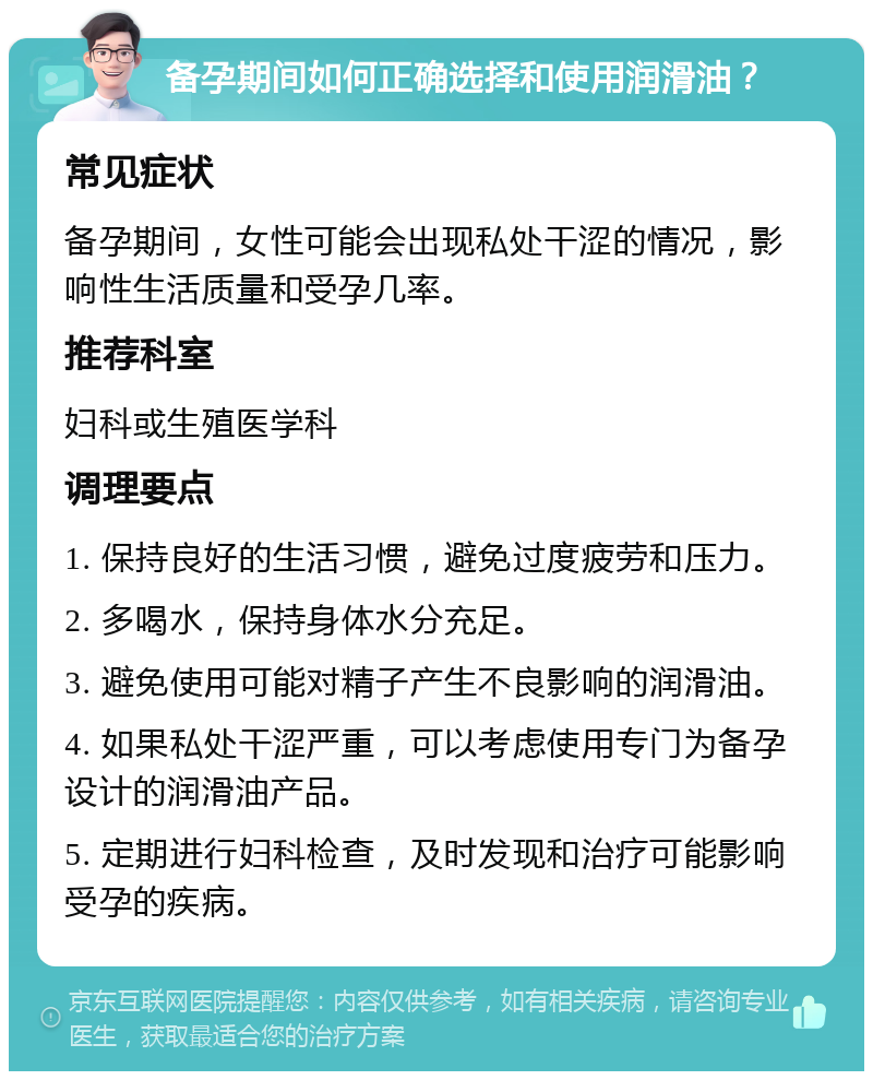 备孕期间如何正确选择和使用润滑油？ 常见症状 备孕期间，女性可能会出现私处干涩的情况，影响性生活质量和受孕几率。 推荐科室 妇科或生殖医学科 调理要点 1. 保持良好的生活习惯，避免过度疲劳和压力。 2. 多喝水，保持身体水分充足。 3. 避免使用可能对精子产生不良影响的润滑油。 4. 如果私处干涩严重，可以考虑使用专门为备孕设计的润滑油产品。 5. 定期进行妇科检查，及时发现和治疗可能影响受孕的疾病。