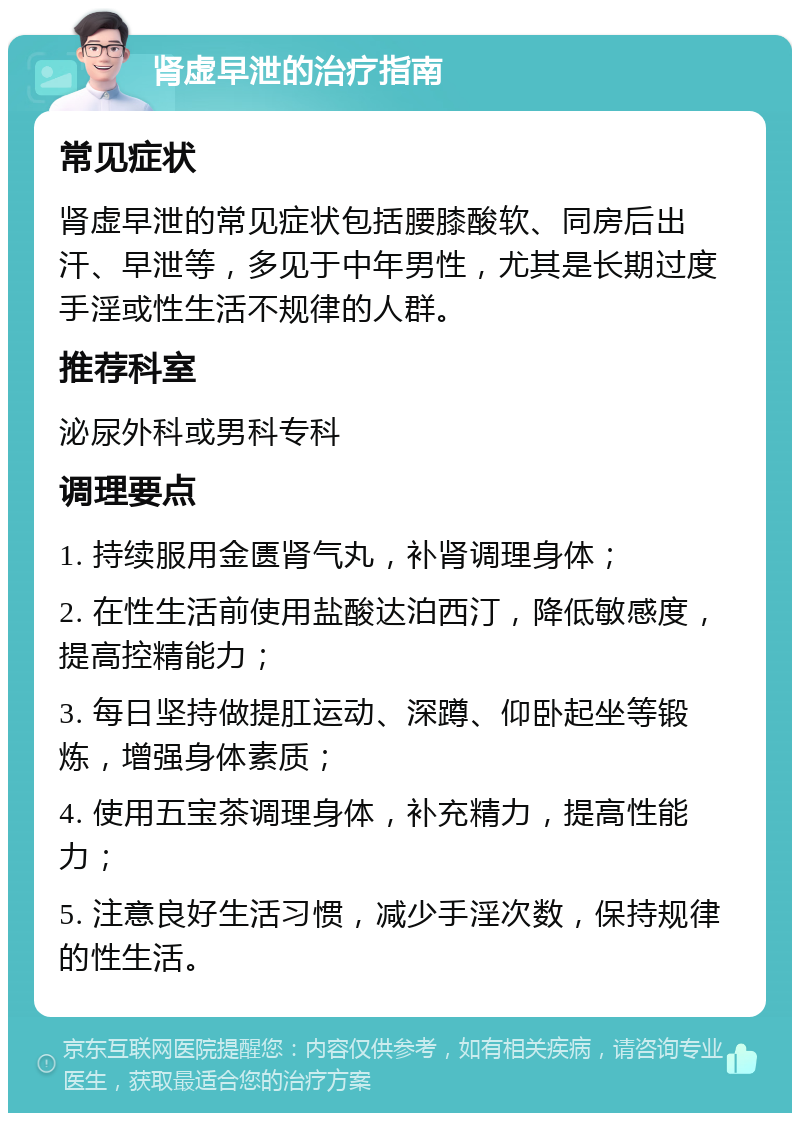 肾虚早泄的治疗指南 常见症状 肾虚早泄的常见症状包括腰膝酸软、同房后出汗、早泄等，多见于中年男性，尤其是长期过度手淫或性生活不规律的人群。 推荐科室 泌尿外科或男科专科 调理要点 1. 持续服用金匮肾气丸，补肾调理身体； 2. 在性生活前使用盐酸达泊西汀，降低敏感度，提高控精能力； 3. 每日坚持做提肛运动、深蹲、仰卧起坐等锻炼，增强身体素质； 4. 使用五宝茶调理身体，补充精力，提高性能力； 5. 注意良好生活习惯，减少手淫次数，保持规律的性生活。