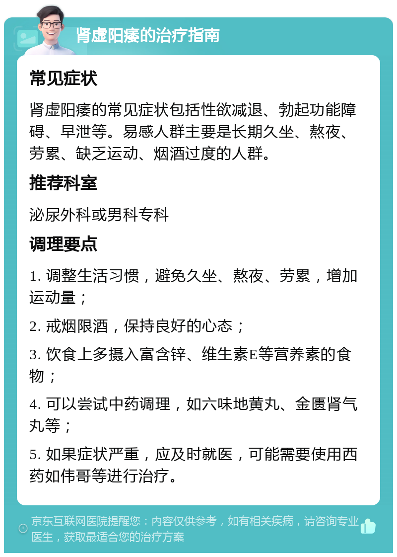 肾虚阳痿的治疗指南 常见症状 肾虚阳痿的常见症状包括性欲减退、勃起功能障碍、早泄等。易感人群主要是长期久坐、熬夜、劳累、缺乏运动、烟酒过度的人群。 推荐科室 泌尿外科或男科专科 调理要点 1. 调整生活习惯，避免久坐、熬夜、劳累，增加运动量； 2. 戒烟限酒，保持良好的心态； 3. 饮食上多摄入富含锌、维生素E等营养素的食物； 4. 可以尝试中药调理，如六味地黄丸、金匮肾气丸等； 5. 如果症状严重，应及时就医，可能需要使用西药如伟哥等进行治疗。