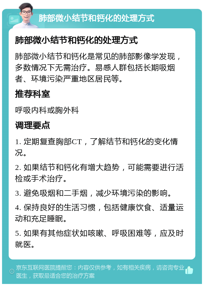 肺部微小结节和钙化的处理方式 肺部微小结节和钙化的处理方式 肺部微小结节和钙化是常见的肺部影像学发现，多数情况下无需治疗。易感人群包括长期吸烟者、环境污染严重地区居民等。 推荐科室 呼吸内科或胸外科 调理要点 1. 定期复查胸部CT，了解结节和钙化的变化情况。 2. 如果结节和钙化有增大趋势，可能需要进行活检或手术治疗。 3. 避免吸烟和二手烟，减少环境污染的影响。 4. 保持良好的生活习惯，包括健康饮食、适量运动和充足睡眠。 5. 如果有其他症状如咳嗽、呼吸困难等，应及时就医。