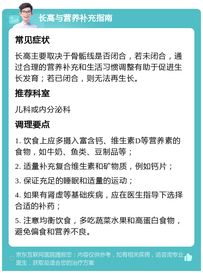 长高与营养补充指南 常见症状 长高主要取决于骨骺线是否闭合，若未闭合，通过合理的营养补充和生活习惯调整有助于促进生长发育；若已闭合，则无法再生长。 推荐科室 儿科或内分泌科 调理要点 1. 饮食上应多摄入富含钙、维生素D等营养素的食物，如牛奶、鱼类、豆制品等； 2. 适量补充复合维生素和矿物质，例如钙片； 3. 保证充足的睡眠和适量的运动； 4. 如果有肾虚等基础疾病，应在医生指导下选择合适的补药； 5. 注意均衡饮食，多吃蔬菜水果和高蛋白食物，避免偏食和营养不良。