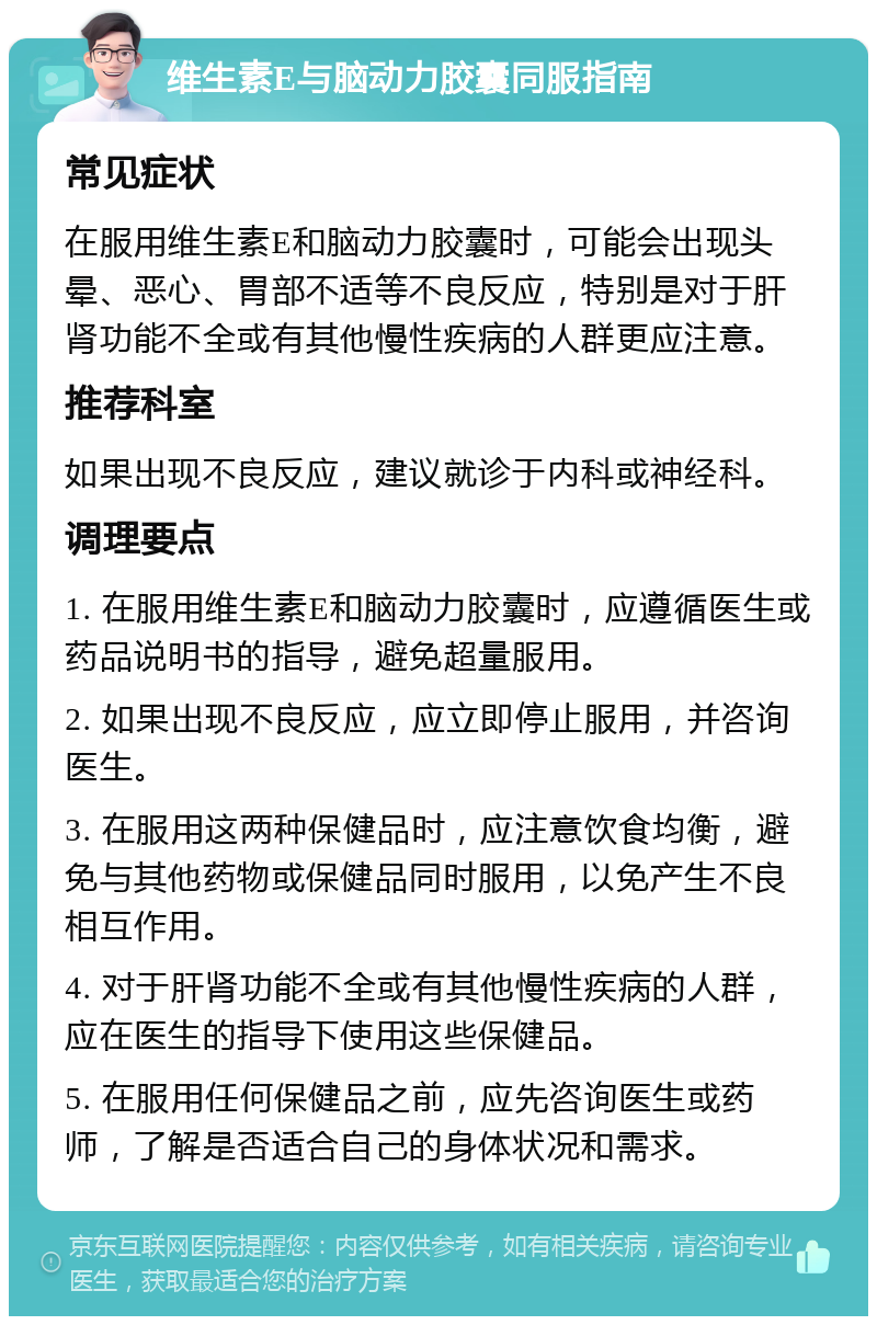 维生素E与脑动力胶囊同服指南 常见症状 在服用维生素E和脑动力胶囊时，可能会出现头晕、恶心、胃部不适等不良反应，特别是对于肝肾功能不全或有其他慢性疾病的人群更应注意。 推荐科室 如果出现不良反应，建议就诊于内科或神经科。 调理要点 1. 在服用维生素E和脑动力胶囊时，应遵循医生或药品说明书的指导，避免超量服用。 2. 如果出现不良反应，应立即停止服用，并咨询医生。 3. 在服用这两种保健品时，应注意饮食均衡，避免与其他药物或保健品同时服用，以免产生不良相互作用。 4. 对于肝肾功能不全或有其他慢性疾病的人群，应在医生的指导下使用这些保健品。 5. 在服用任何保健品之前，应先咨询医生或药师，了解是否适合自己的身体状况和需求。