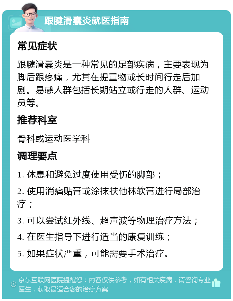 跟腱滑囊炎就医指南 常见症状 跟腱滑囊炎是一种常见的足部疾病，主要表现为脚后跟疼痛，尤其在提重物或长时间行走后加剧。易感人群包括长期站立或行走的人群、运动员等。 推荐科室 骨科或运动医学科 调理要点 1. 休息和避免过度使用受伤的脚部； 2. 使用消痛贴膏或涂抹扶他林软膏进行局部治疗； 3. 可以尝试红外线、超声波等物理治疗方法； 4. 在医生指导下进行适当的康复训练； 5. 如果症状严重，可能需要手术治疗。