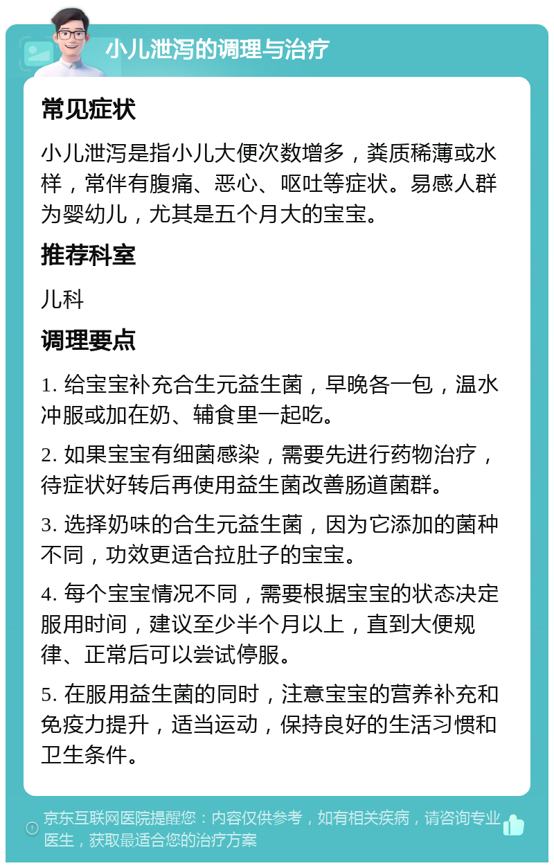 小儿泄泻的调理与治疗 常见症状 小儿泄泻是指小儿大便次数增多，粪质稀薄或水样，常伴有腹痛、恶心、呕吐等症状。易感人群为婴幼儿，尤其是五个月大的宝宝。 推荐科室 儿科 调理要点 1. 给宝宝补充合生元益生菌，早晚各一包，温水冲服或加在奶、辅食里一起吃。 2. 如果宝宝有细菌感染，需要先进行药物治疗，待症状好转后再使用益生菌改善肠道菌群。 3. 选择奶味的合生元益生菌，因为它添加的菌种不同，功效更适合拉肚子的宝宝。 4. 每个宝宝情况不同，需要根据宝宝的状态决定服用时间，建议至少半个月以上，直到大便规律、正常后可以尝试停服。 5. 在服用益生菌的同时，注意宝宝的营养补充和免疫力提升，适当运动，保持良好的生活习惯和卫生条件。