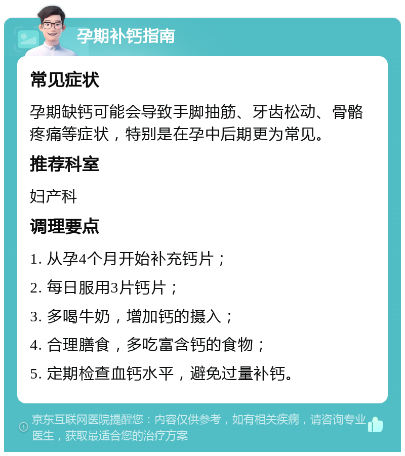 孕期补钙指南 常见症状 孕期缺钙可能会导致手脚抽筋、牙齿松动、骨骼疼痛等症状，特别是在孕中后期更为常见。 推荐科室 妇产科 调理要点 1. 从孕4个月开始补充钙片； 2. 每日服用3片钙片； 3. 多喝牛奶，增加钙的摄入； 4. 合理膳食，多吃富含钙的食物； 5. 定期检查血钙水平，避免过量补钙。