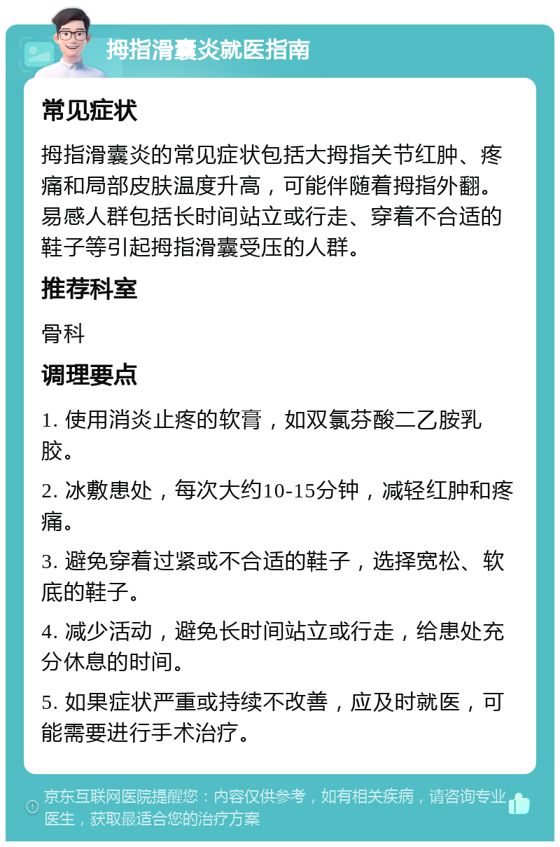 拇指滑囊炎就医指南 常见症状 拇指滑囊炎的常见症状包括大拇指关节红肿、疼痛和局部皮肤温度升高，可能伴随着拇指外翻。易感人群包括长时间站立或行走、穿着不合适的鞋子等引起拇指滑囊受压的人群。 推荐科室 骨科 调理要点 1. 使用消炎止疼的软膏，如双氯芬酸二乙胺乳胶。 2. 冰敷患处，每次大约10-15分钟，减轻红肿和疼痛。 3. 避免穿着过紧或不合适的鞋子，选择宽松、软底的鞋子。 4. 减少活动，避免长时间站立或行走，给患处充分休息的时间。 5. 如果症状严重或持续不改善，应及时就医，可能需要进行手术治疗。