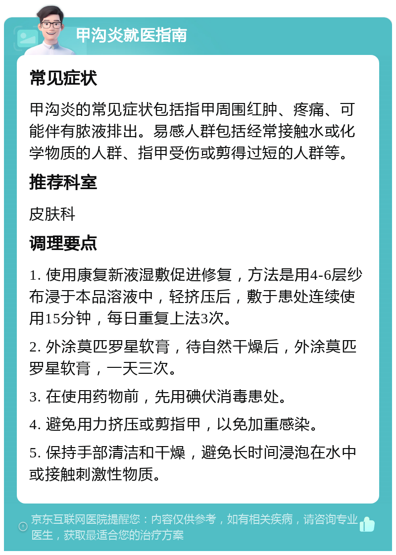 甲沟炎就医指南 常见症状 甲沟炎的常见症状包括指甲周围红肿、疼痛、可能伴有脓液排出。易感人群包括经常接触水或化学物质的人群、指甲受伤或剪得过短的人群等。 推荐科室 皮肤科 调理要点 1. 使用康复新液湿敷促进修复，方法是用4-6层纱布浸于本品溶液中，轻挤压后，敷于患处连续使用15分钟，每日重复上法3次。 2. 外涂莫匹罗星软膏，待自然干燥后，外涂莫匹罗星软膏，一天三次。 3. 在使用药物前，先用碘伏消毒患处。 4. 避免用力挤压或剪指甲，以免加重感染。 5. 保持手部清洁和干燥，避免长时间浸泡在水中或接触刺激性物质。