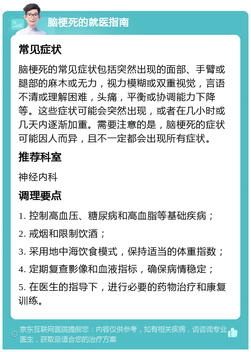 脑梗死的就医指南 常见症状 脑梗死的常见症状包括突然出现的面部、手臂或腿部的麻木或无力，视力模糊或双重视觉，言语不清或理解困难，头痛，平衡或协调能力下降等。这些症状可能会突然出现，或者在几小时或几天内逐渐加重。需要注意的是，脑梗死的症状可能因人而异，且不一定都会出现所有症状。 推荐科室 神经内科 调理要点 1. 控制高血压、糖尿病和高血脂等基础疾病； 2. 戒烟和限制饮酒； 3. 采用地中海饮食模式，保持适当的体重指数； 4. 定期复查影像和血液指标，确保病情稳定； 5. 在医生的指导下，进行必要的药物治疗和康复训练。