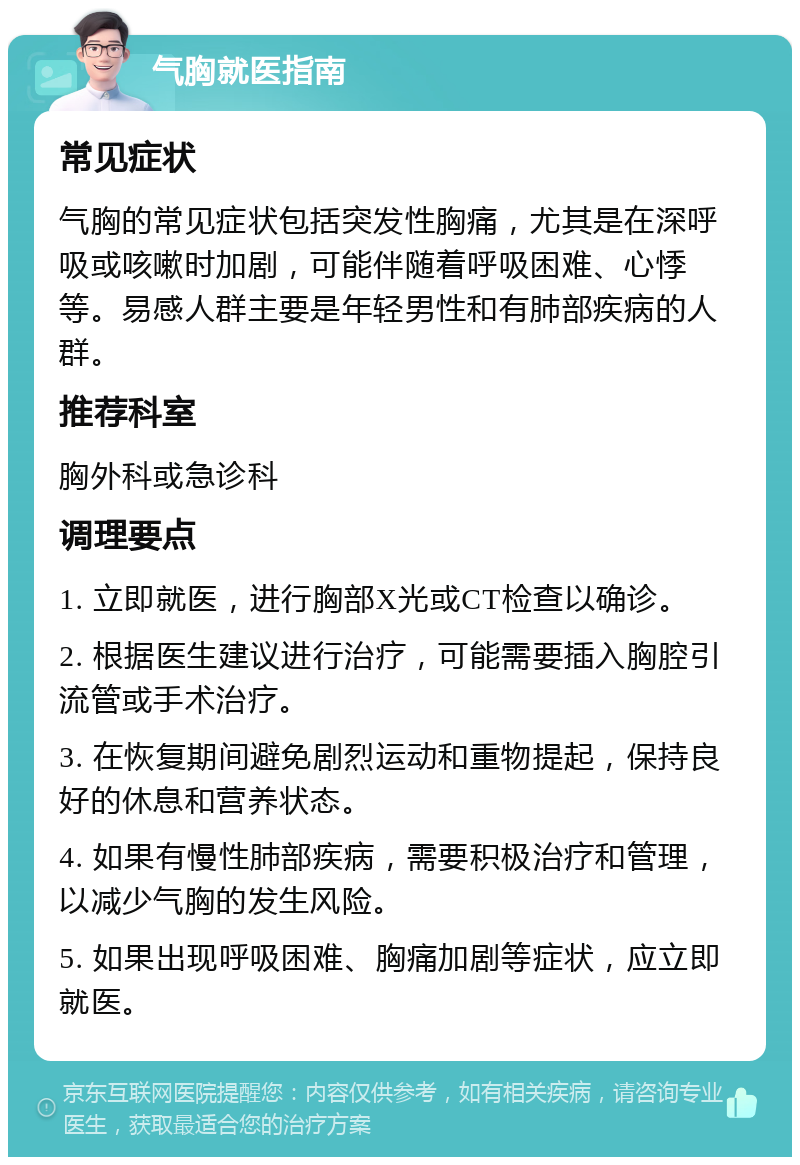 气胸就医指南 常见症状 气胸的常见症状包括突发性胸痛，尤其是在深呼吸或咳嗽时加剧，可能伴随着呼吸困难、心悸等。易感人群主要是年轻男性和有肺部疾病的人群。 推荐科室 胸外科或急诊科 调理要点 1. 立即就医，进行胸部X光或CT检查以确诊。 2. 根据医生建议进行治疗，可能需要插入胸腔引流管或手术治疗。 3. 在恢复期间避免剧烈运动和重物提起，保持良好的休息和营养状态。 4. 如果有慢性肺部疾病，需要积极治疗和管理，以减少气胸的发生风险。 5. 如果出现呼吸困难、胸痛加剧等症状，应立即就医。