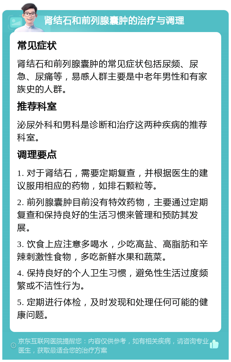 肾结石和前列腺囊肿的治疗与调理 常见症状 肾结石和前列腺囊肿的常见症状包括尿频、尿急、尿痛等，易感人群主要是中老年男性和有家族史的人群。 推荐科室 泌尿外科和男科是诊断和治疗这两种疾病的推荐科室。 调理要点 1. 对于肾结石，需要定期复查，并根据医生的建议服用相应的药物，如排石颗粒等。 2. 前列腺囊肿目前没有特效药物，主要通过定期复查和保持良好的生活习惯来管理和预防其发展。 3. 饮食上应注意多喝水，少吃高盐、高脂肪和辛辣刺激性食物，多吃新鲜水果和蔬菜。 4. 保持良好的个人卫生习惯，避免性生活过度频繁或不洁性行为。 5. 定期进行体检，及时发现和处理任何可能的健康问题。