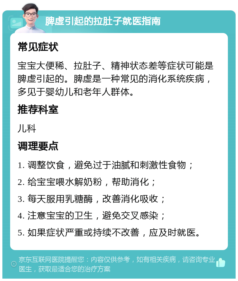 脾虚引起的拉肚子就医指南 常见症状 宝宝大便稀、拉肚子、精神状态差等症状可能是脾虚引起的。脾虚是一种常见的消化系统疾病，多见于婴幼儿和老年人群体。 推荐科室 儿科 调理要点 1. 调整饮食，避免过于油腻和刺激性食物； 2. 给宝宝喂水解奶粉，帮助消化； 3. 每天服用乳糖酶，改善消化吸收； 4. 注意宝宝的卫生，避免交叉感染； 5. 如果症状严重或持续不改善，应及时就医。