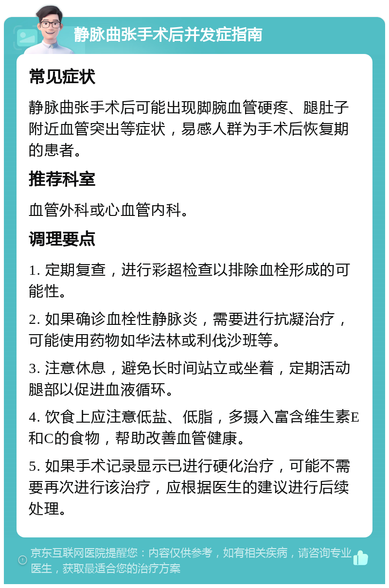 静脉曲张手术后并发症指南 常见症状 静脉曲张手术后可能出现脚腕血管硬疼、腿肚子附近血管突出等症状，易感人群为手术后恢复期的患者。 推荐科室 血管外科或心血管内科。 调理要点 1. 定期复查，进行彩超检查以排除血栓形成的可能性。 2. 如果确诊血栓性静脉炎，需要进行抗凝治疗，可能使用药物如华法林或利伐沙班等。 3. 注意休息，避免长时间站立或坐着，定期活动腿部以促进血液循环。 4. 饮食上应注意低盐、低脂，多摄入富含维生素E和C的食物，帮助改善血管健康。 5. 如果手术记录显示已进行硬化治疗，可能不需要再次进行该治疗，应根据医生的建议进行后续处理。