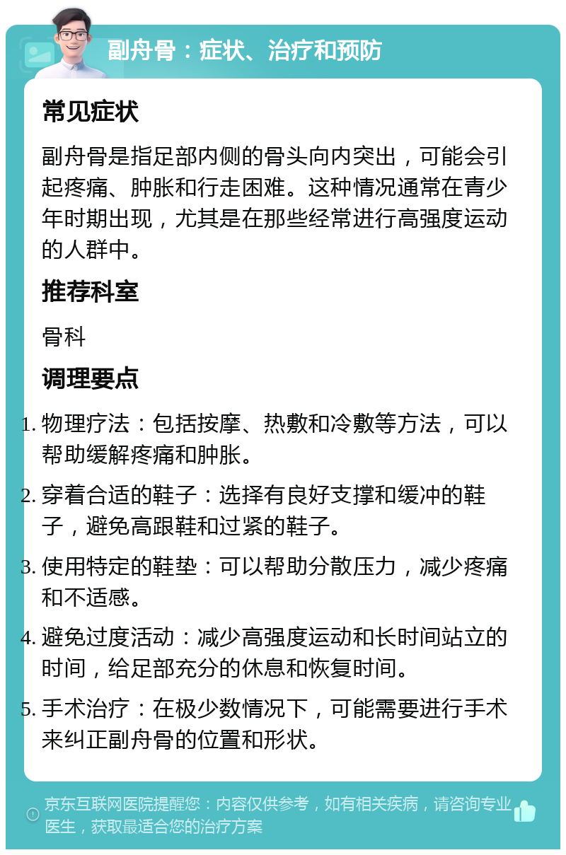 副舟骨：症状、治疗和预防 常见症状 副舟骨是指足部内侧的骨头向内突出，可能会引起疼痛、肿胀和行走困难。这种情况通常在青少年时期出现，尤其是在那些经常进行高强度运动的人群中。 推荐科室 骨科 调理要点 物理疗法：包括按摩、热敷和冷敷等方法，可以帮助缓解疼痛和肿胀。 穿着合适的鞋子：选择有良好支撑和缓冲的鞋子，避免高跟鞋和过紧的鞋子。 使用特定的鞋垫：可以帮助分散压力，减少疼痛和不适感。 避免过度活动：减少高强度运动和长时间站立的时间，给足部充分的休息和恢复时间。 手术治疗：在极少数情况下，可能需要进行手术来纠正副舟骨的位置和形状。