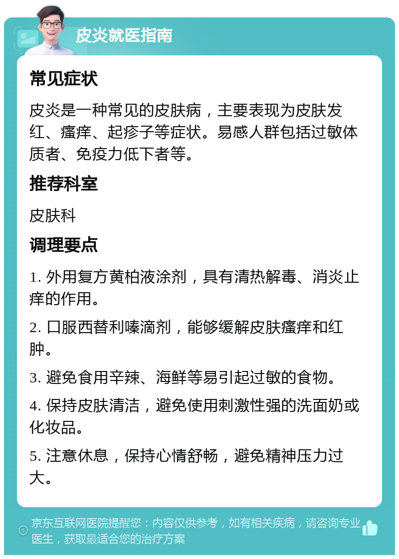 皮炎就医指南 常见症状 皮炎是一种常见的皮肤病，主要表现为皮肤发红、瘙痒、起疹子等症状。易感人群包括过敏体质者、免疫力低下者等。 推荐科室 皮肤科 调理要点 1. 外用复方黄柏液涂剂，具有清热解毒、消炎止痒的作用。 2. 口服西替利嗪滴剂，能够缓解皮肤瘙痒和红肿。 3. 避免食用辛辣、海鲜等易引起过敏的食物。 4. 保持皮肤清洁，避免使用刺激性强的洗面奶或化妆品。 5. 注意休息，保持心情舒畅，避免精神压力过大。