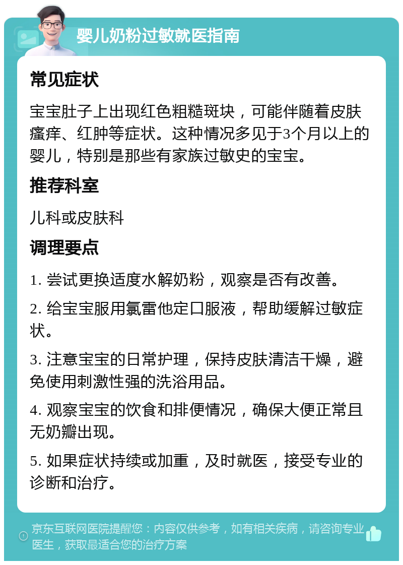 婴儿奶粉过敏就医指南 常见症状 宝宝肚子上出现红色粗糙斑块，可能伴随着皮肤瘙痒、红肿等症状。这种情况多见于3个月以上的婴儿，特别是那些有家族过敏史的宝宝。 推荐科室 儿科或皮肤科 调理要点 1. 尝试更换适度水解奶粉，观察是否有改善。 2. 给宝宝服用氯雷他定口服液，帮助缓解过敏症状。 3. 注意宝宝的日常护理，保持皮肤清洁干燥，避免使用刺激性强的洗浴用品。 4. 观察宝宝的饮食和排便情况，确保大便正常且无奶瓣出现。 5. 如果症状持续或加重，及时就医，接受专业的诊断和治疗。