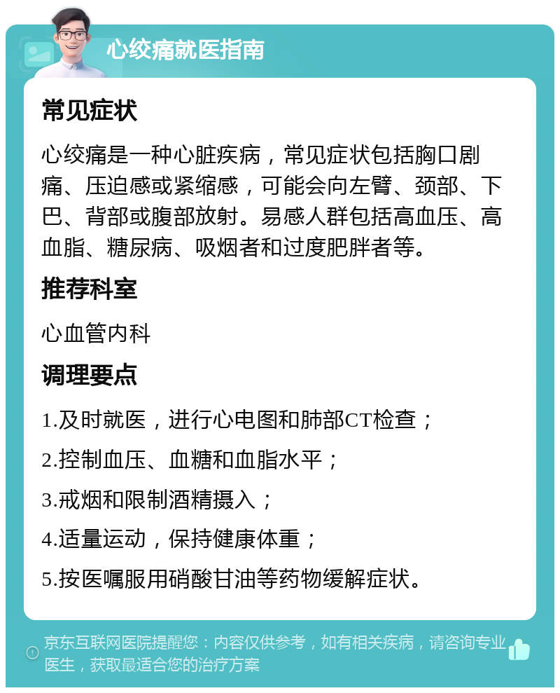 心绞痛就医指南 常见症状 心绞痛是一种心脏疾病，常见症状包括胸口剧痛、压迫感或紧缩感，可能会向左臂、颈部、下巴、背部或腹部放射。易感人群包括高血压、高血脂、糖尿病、吸烟者和过度肥胖者等。 推荐科室 心血管内科 调理要点 1.及时就医，进行心电图和肺部CT检查； 2.控制血压、血糖和血脂水平； 3.戒烟和限制酒精摄入； 4.适量运动，保持健康体重； 5.按医嘱服用硝酸甘油等药物缓解症状。