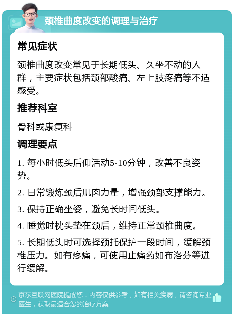 颈椎曲度改变的调理与治疗 常见症状 颈椎曲度改变常见于长期低头、久坐不动的人群，主要症状包括颈部酸痛、左上肢疼痛等不适感受。 推荐科室 骨科或康复科 调理要点 1. 每小时低头后仰活动5-10分钟，改善不良姿势。 2. 日常锻炼颈后肌肉力量，增强颈部支撑能力。 3. 保持正确坐姿，避免长时间低头。 4. 睡觉时枕头垫在颈后，维持正常颈椎曲度。 5. 长期低头时可选择颈托保护一段时间，缓解颈椎压力。如有疼痛，可使用止痛药如布洛芬等进行缓解。