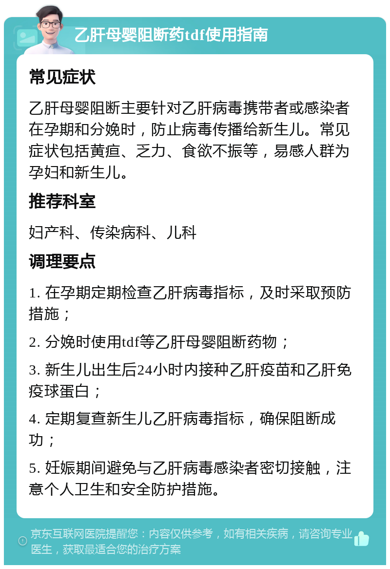 乙肝母婴阻断药tdf使用指南 常见症状 乙肝母婴阻断主要针对乙肝病毒携带者或感染者在孕期和分娩时，防止病毒传播给新生儿。常见症状包括黄疸、乏力、食欲不振等，易感人群为孕妇和新生儿。 推荐科室 妇产科、传染病科、儿科 调理要点 1. 在孕期定期检查乙肝病毒指标，及时采取预防措施； 2. 分娩时使用tdf等乙肝母婴阻断药物； 3. 新生儿出生后24小时内接种乙肝疫苗和乙肝免疫球蛋白； 4. 定期复查新生儿乙肝病毒指标，确保阻断成功； 5. 妊娠期间避免与乙肝病毒感染者密切接触，注意个人卫生和安全防护措施。