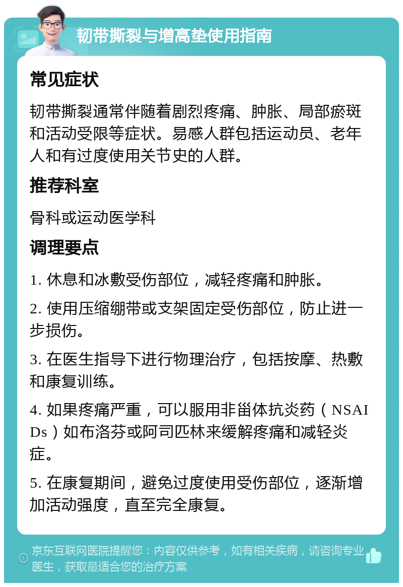 韧带撕裂与增高垫使用指南 常见症状 韧带撕裂通常伴随着剧烈疼痛、肿胀、局部瘀斑和活动受限等症状。易感人群包括运动员、老年人和有过度使用关节史的人群。 推荐科室 骨科或运动医学科 调理要点 1. 休息和冰敷受伤部位，减轻疼痛和肿胀。 2. 使用压缩绷带或支架固定受伤部位，防止进一步损伤。 3. 在医生指导下进行物理治疗，包括按摩、热敷和康复训练。 4. 如果疼痛严重，可以服用非甾体抗炎药（NSAIDs）如布洛芬或阿司匹林来缓解疼痛和减轻炎症。 5. 在康复期间，避免过度使用受伤部位，逐渐增加活动强度，直至完全康复。