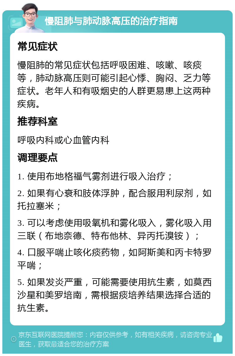 慢阻肺与肺动脉高压的治疗指南 常见症状 慢阻肺的常见症状包括呼吸困难、咳嗽、咳痰等，肺动脉高压则可能引起心悸、胸闷、乏力等症状。老年人和有吸烟史的人群更易患上这两种疾病。 推荐科室 呼吸内科或心血管内科 调理要点 1. 使用布地格福气雾剂进行吸入治疗； 2. 如果有心衰和肢体浮肿，配合服用利尿剂，如托拉塞米； 3. 可以考虑使用吸氧机和雾化吸入，雾化吸入用三联（布地奈德、特布他林、异丙托溴铵）； 4. 口服平喘止咳化痰药物，如阿斯美和丙卡特罗平喘； 5. 如果发炎严重，可能需要使用抗生素，如莫西沙星和美罗培南，需根据痰培养结果选择合适的抗生素。