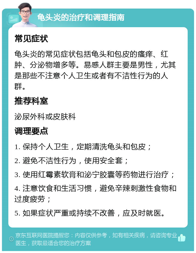 龟头炎的治疗和调理指南 常见症状 龟头炎的常见症状包括龟头和包皮的瘙痒、红肿、分泌物增多等。易感人群主要是男性，尤其是那些不注意个人卫生或者有不洁性行为的人群。 推荐科室 泌尿外科或皮肤科 调理要点 1. 保持个人卫生，定期清洗龟头和包皮； 2. 避免不洁性行为，使用安全套； 3. 使用红霉素软膏和泌宁胶囊等药物进行治疗； 4. 注意饮食和生活习惯，避免辛辣刺激性食物和过度疲劳； 5. 如果症状严重或持续不改善，应及时就医。