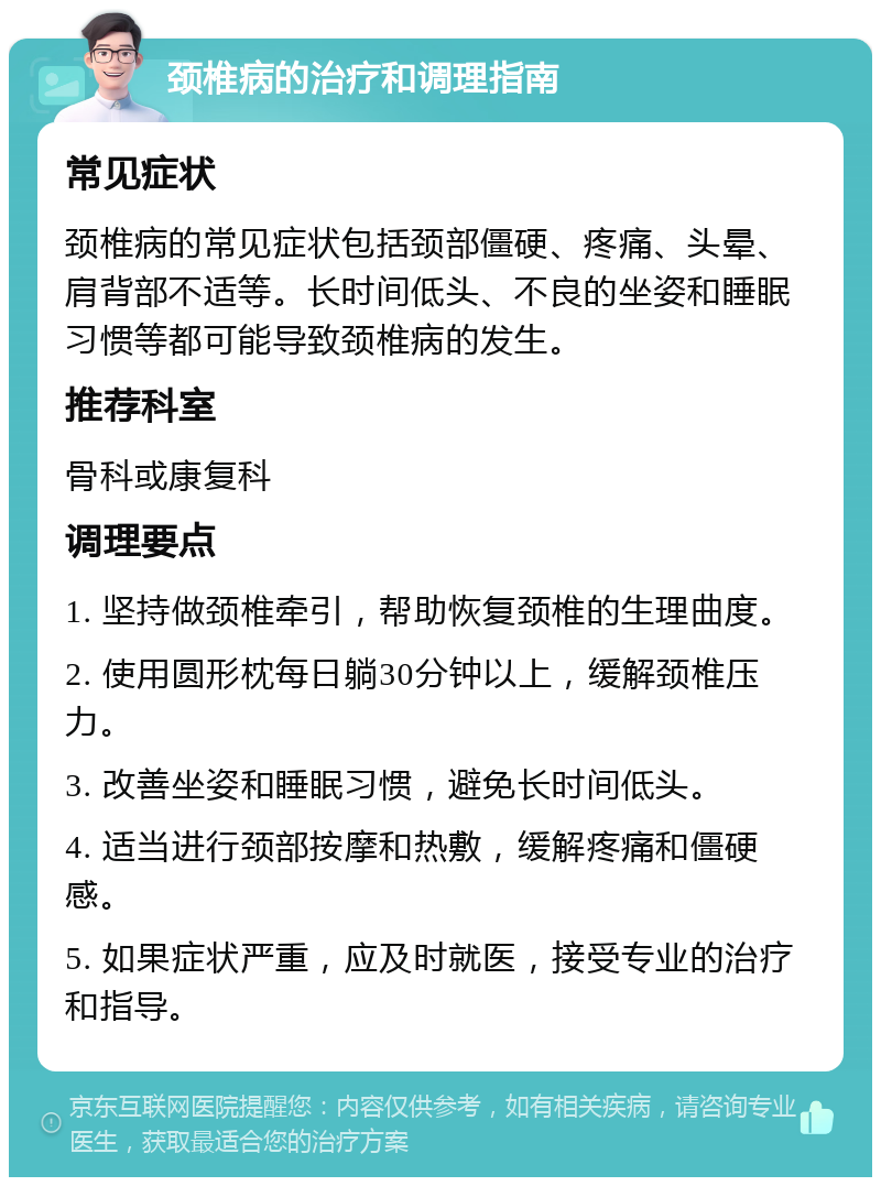 颈椎病的治疗和调理指南 常见症状 颈椎病的常见症状包括颈部僵硬、疼痛、头晕、肩背部不适等。长时间低头、不良的坐姿和睡眠习惯等都可能导致颈椎病的发生。 推荐科室 骨科或康复科 调理要点 1. 坚持做颈椎牵引，帮助恢复颈椎的生理曲度。 2. 使用圆形枕每日躺30分钟以上，缓解颈椎压力。 3. 改善坐姿和睡眠习惯，避免长时间低头。 4. 适当进行颈部按摩和热敷，缓解疼痛和僵硬感。 5. 如果症状严重，应及时就医，接受专业的治疗和指导。