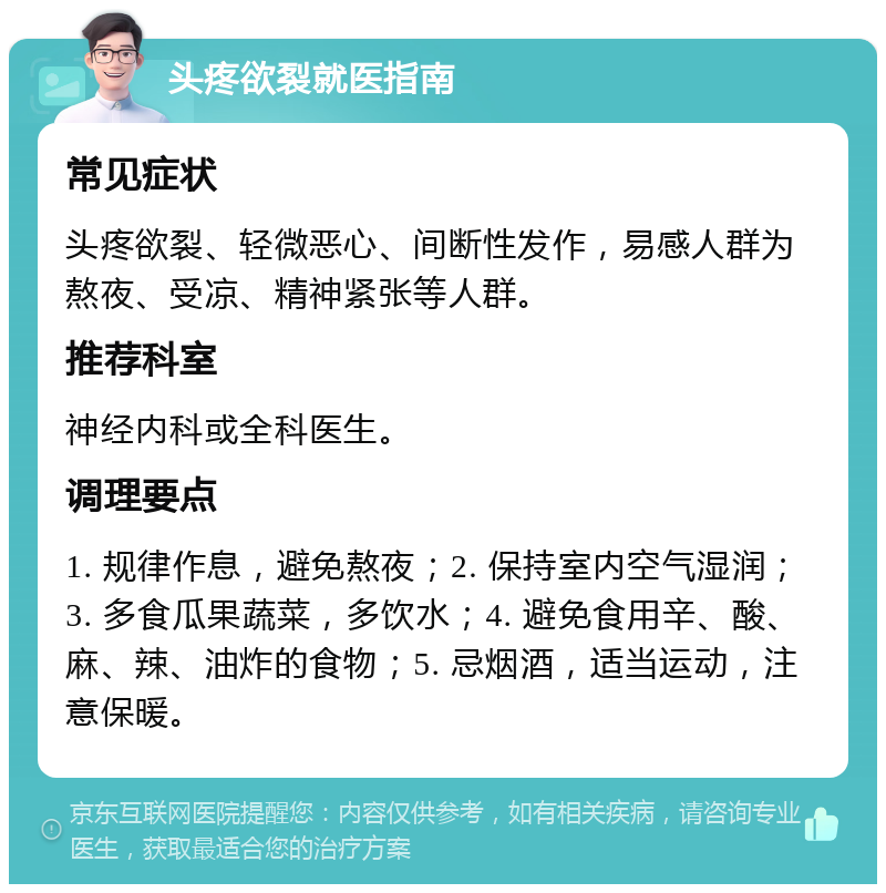 头疼欲裂就医指南 常见症状 头疼欲裂、轻微恶心、间断性发作，易感人群为熬夜、受凉、精神紧张等人群。 推荐科室 神经内科或全科医生。 调理要点 1. 规律作息，避免熬夜；2. 保持室内空气湿润；3. 多食瓜果蔬菜，多饮水；4. 避免食用辛、酸、麻、辣、油炸的食物；5. 忌烟酒，适当运动，注意保暖。